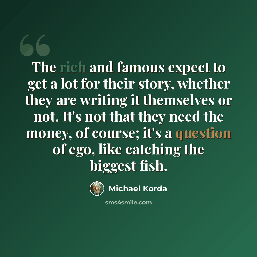 “The rich and famous expect to get a lot for their story, whether they are writing it themselves or not. It's not that they need the money, of course; it's a question of ego, like catching the biggest fish.” quote by Michael Korda