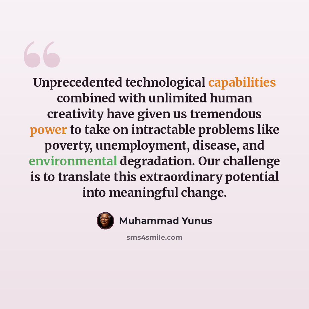 “Unprecedented technological capabilities combined with unlimited human creativity have given us tremendous power to take on intractable problems like poverty, unemployment, disease, and environmental degradation. Our challenge is to translate this extraordinary potential into meaningful change.” quote by Muhammad Yunus