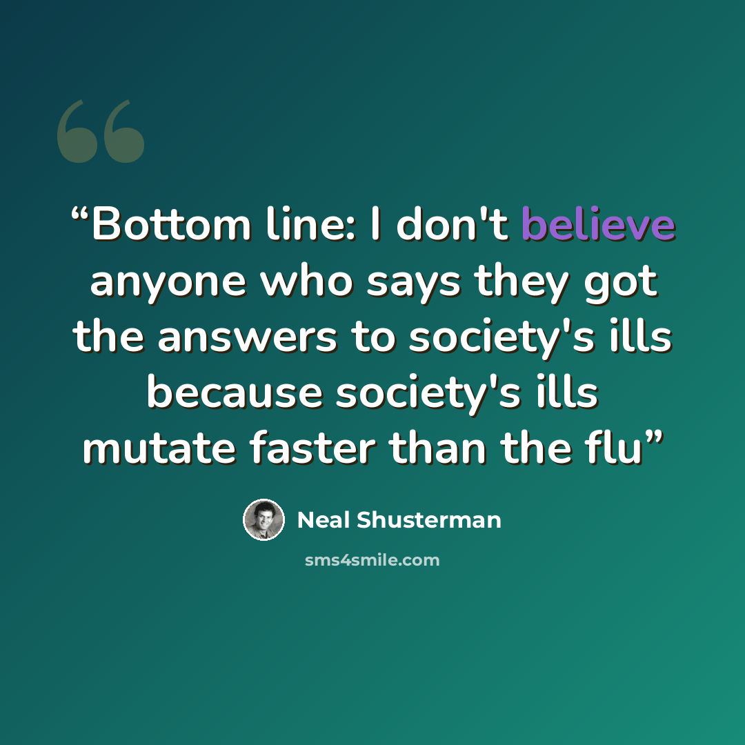 “Bottom line: I don't believe anyone who says they got the answers to society's ills because society's ills mutate faster than the flu” quote by Neal Shusterman