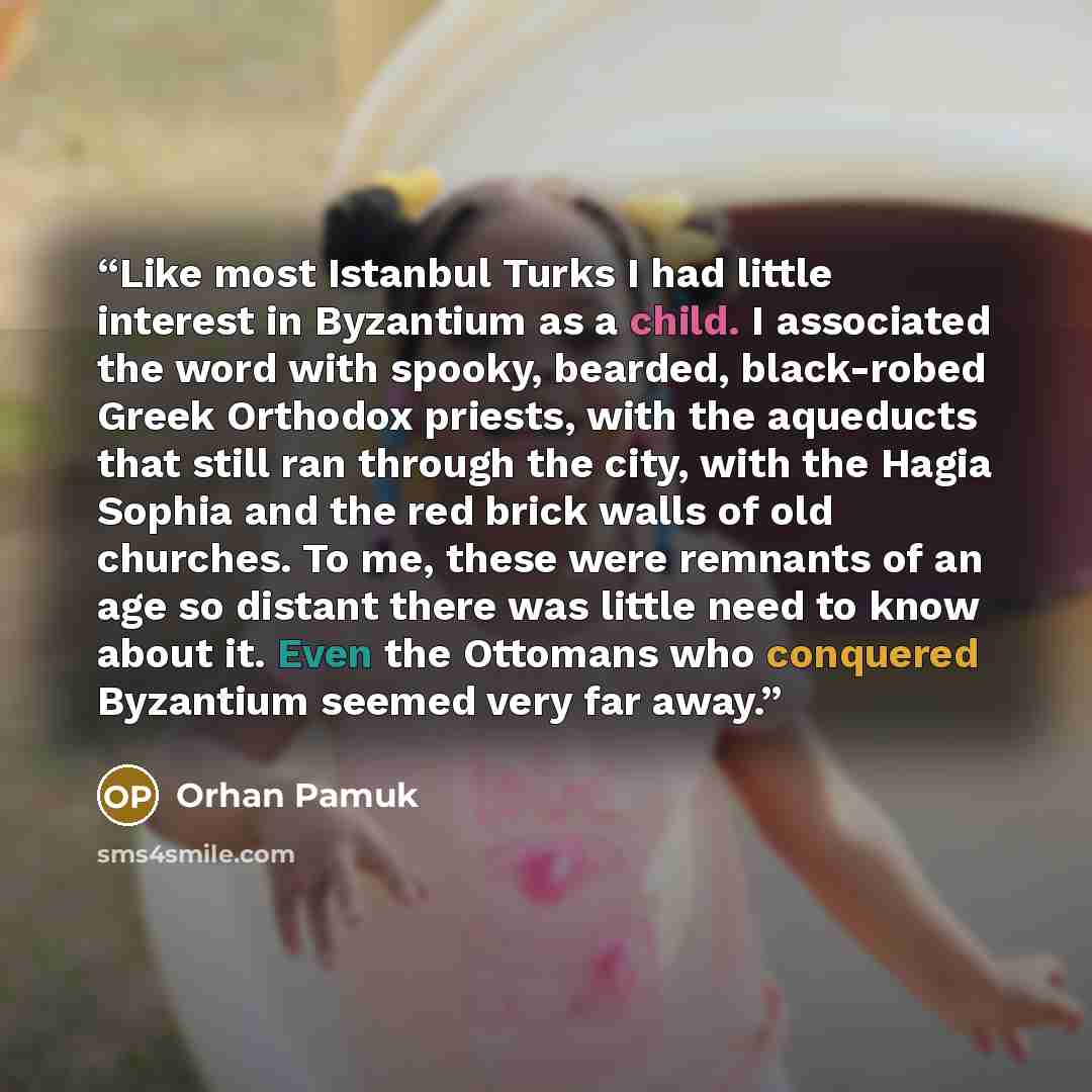 “Like most Istanbul Turks I had little interest in Byzantium as a child. I associated the word with spooky, bearded, black-robed Greek Orthodox priests, with the aqueducts that still ran through the city, with the Hagia Sophia and the red brick walls of old churches. To me, these were remnants of…” quote by Orhan Pamuk