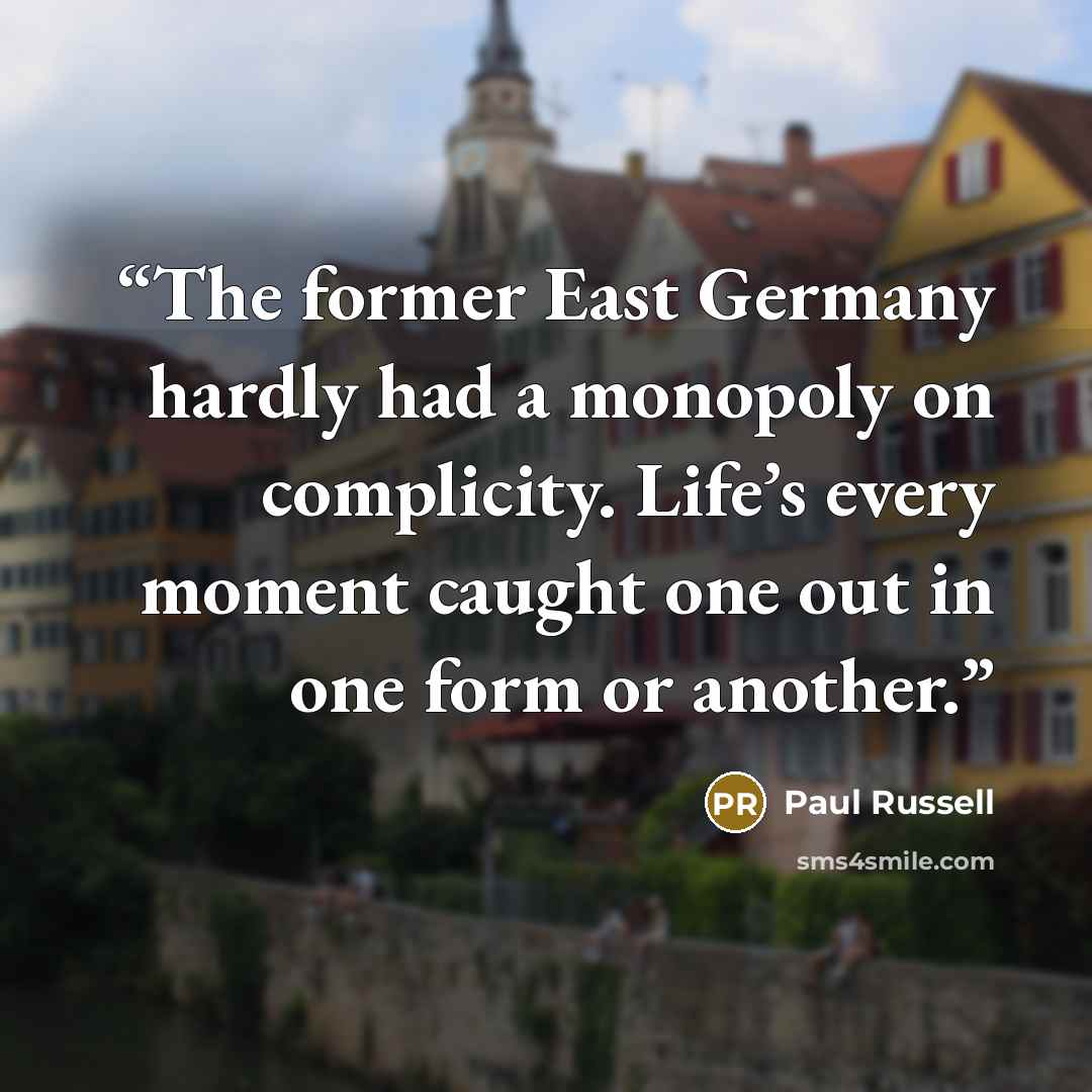 “The former East Germany hardly had a monopoly on complicity. Life’s every moment caught one out in one form or another.” quote by Paul Russell