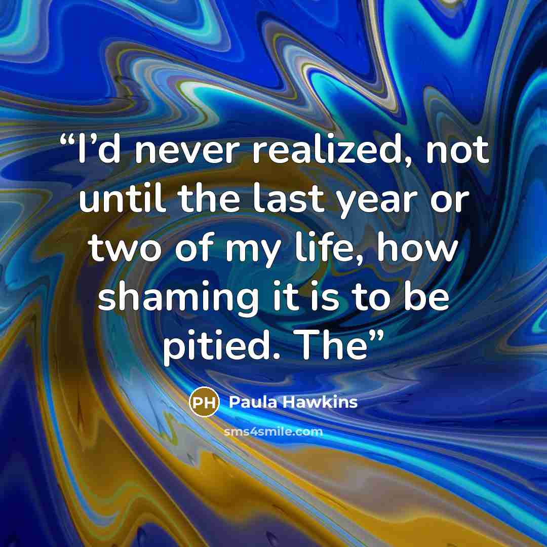 “I’d never realized, not until the last year or two of my life, how shaming it is to be pitied. The” quote by Paula Hawkins