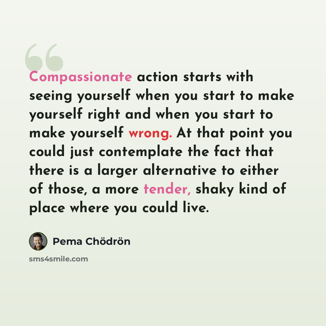 “Compassionate action starts with seeing yourself when you start to make yourself right and when you start to make yourself wrong. At that point you could just contemplate the fact that there is a larger alternative to either of those, a more tender, shaky kind of place where you could live.” quote by Pema Chodron