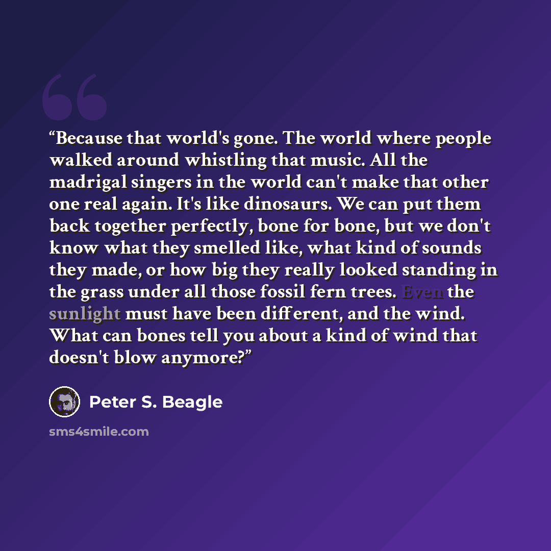 “Because that world's gone. The world where people walked around whistling that music. All the madrigal singers in the world can't make that other one real again. It's like dinosaurs. We can put them back together perfectly, bone for bone, but we don't know what they smelled like, what kind of…” quote by Peter S. Beagle