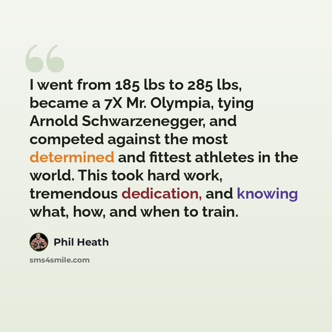 “I went from 185 lbs to 285 lbs, became a 7X Mr. Olympia, tying Arnold Schwarzenegger, and competed against the most determined and fittest athletes in the world. This took hard work, tremendous dedication, and knowing what, how, and when to train.” quote by Phil Heath