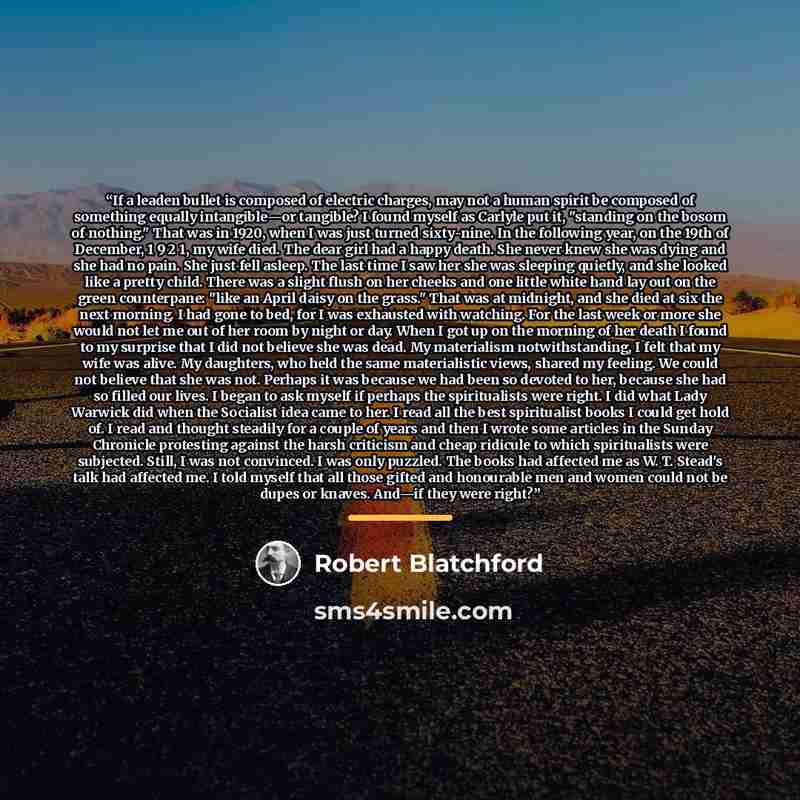 “If a leaden bullet is composed of electric charges, may not a human spirit be composed of something equally intangible—or tangible? I found myself as Carlyle put it, "standing on the bosom of nothing." That was in 1920, when I was just turned sixty-nine. In the following year, on the 19th of…” quote by Robert Blatchford