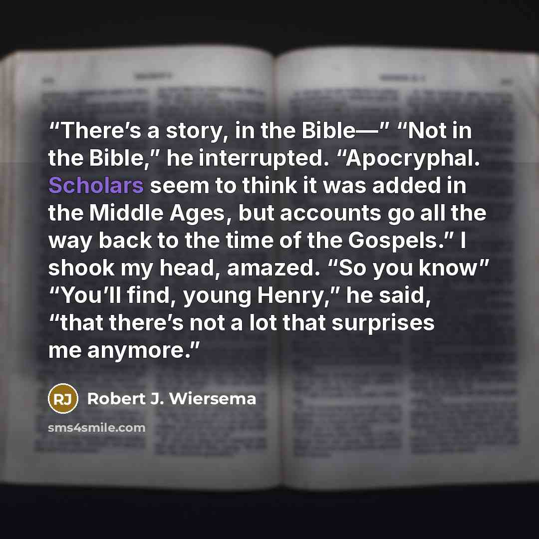 “There’s a story, in the Bible—” “Not in the Bible,” he interrupted. “Apocryphal. Scholars seem to think it was added in the Middle Ages, but accounts go all the way back to the time of the Gospels.” I shook my head, amazed. “So you know” “You’ll find, young Henry,” he said, “that there’s not a lot…” quote by Robert J. Wiersema