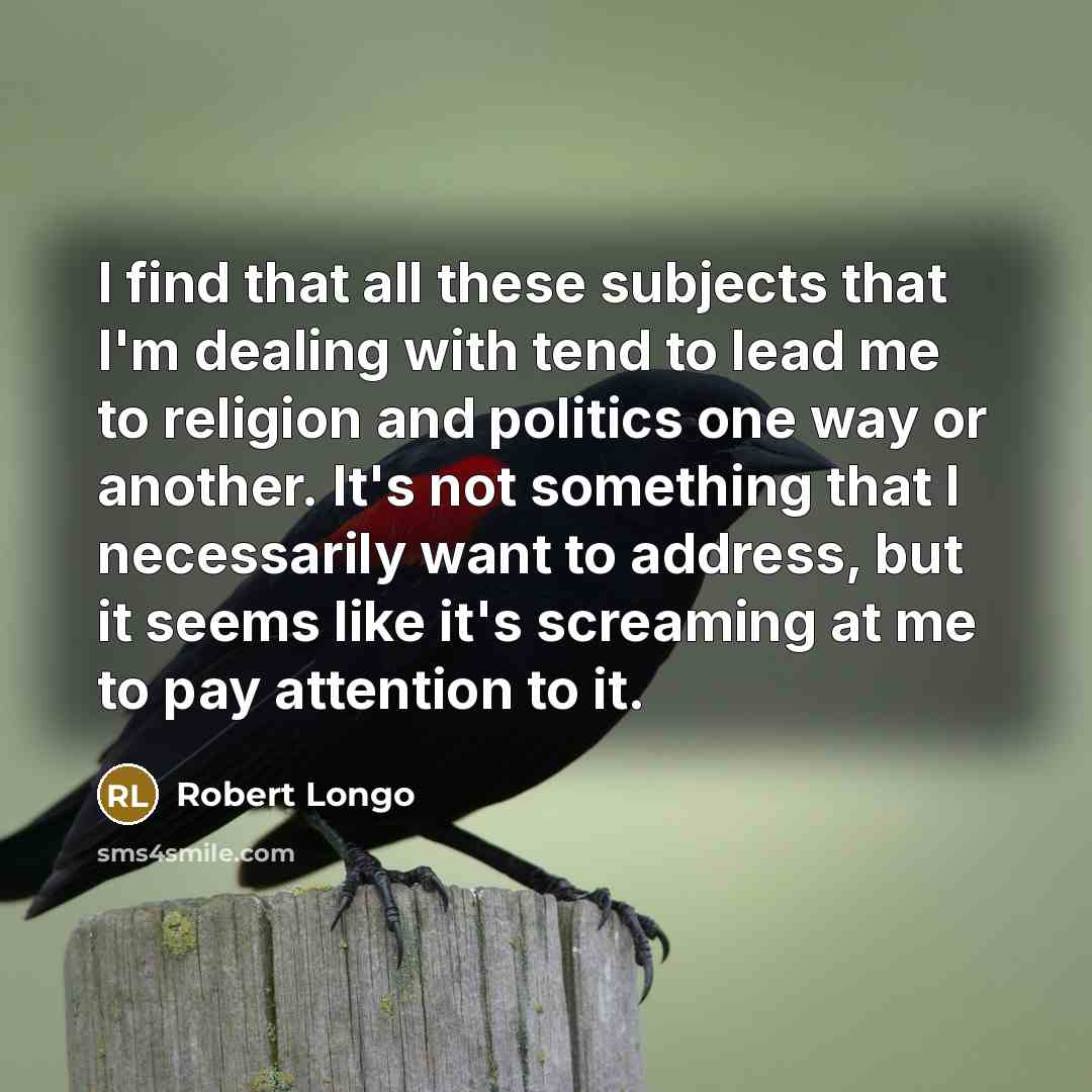 “I find that all these subjects that I'm dealing with tend to lead me to religion and politics one way or another. It's not something that I necessarily want to address, but it seems like it's screaming at me to pay attention to it.” quote by Robert Longo