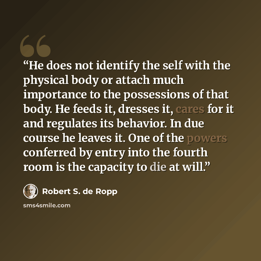 “He does not identify the self with the physical body or attach much importance to the possessions of that body. He feeds it, dresses it, cares for it and regulates its behavior. In due course he leaves it. One of the powers conferred by entry into the fourth room is the capacity to die at will.” quote by Robert S. de Ropp