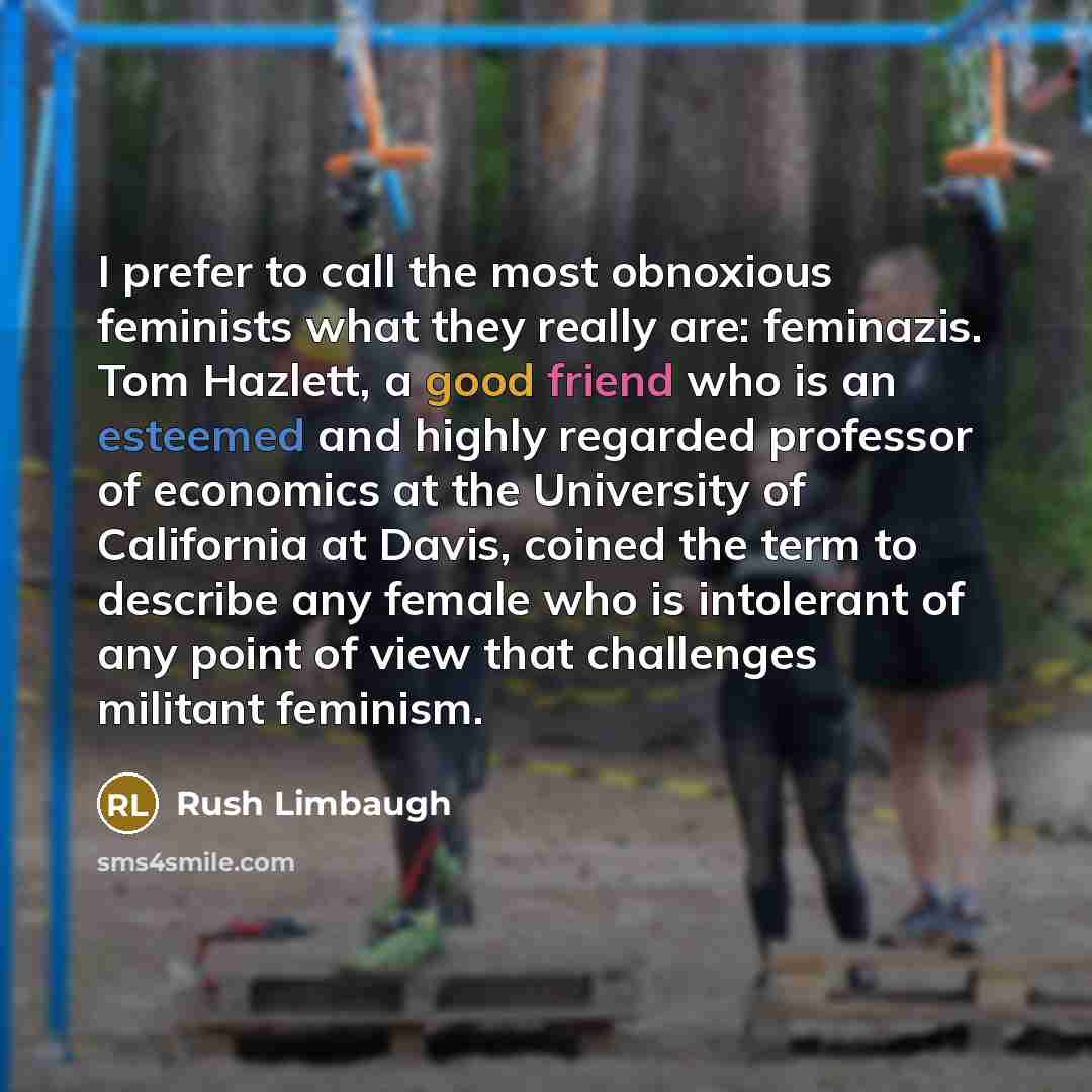 “I prefer to call the most obnoxious feminists what they really are: feminazis. Tom Hazlett, a good friend who is an esteemed and highly regarded professor of economics at the University of California at Davis, coined the term to describe any female who is intolerant of any point of view that…” quote by Rush Limbaugh