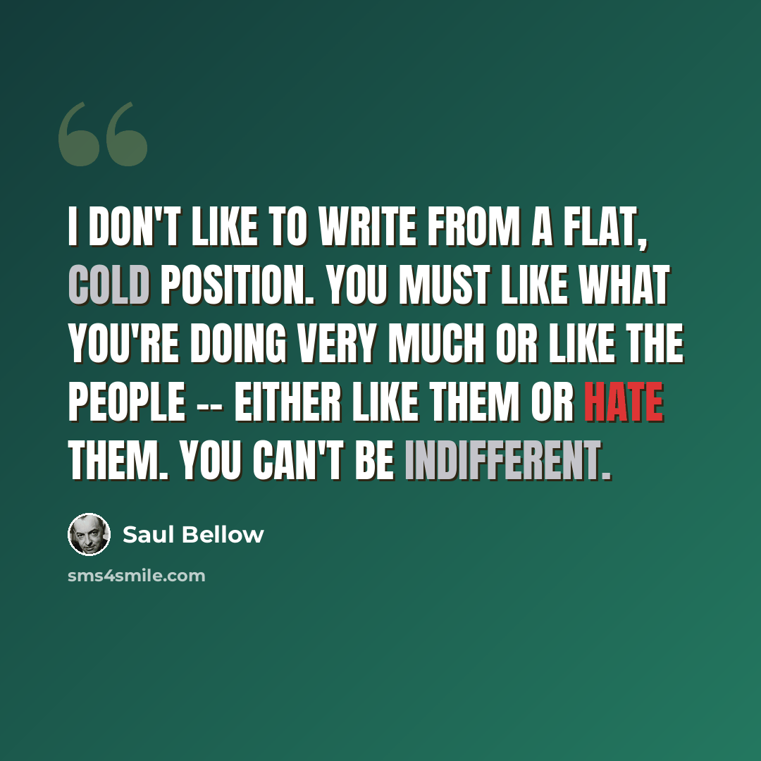 “I don't like to write from a flat, cold position. You must like what you're doing very much or like the people -- either like them or hate them. You can't be indifferent.” quote by Saul Bellow