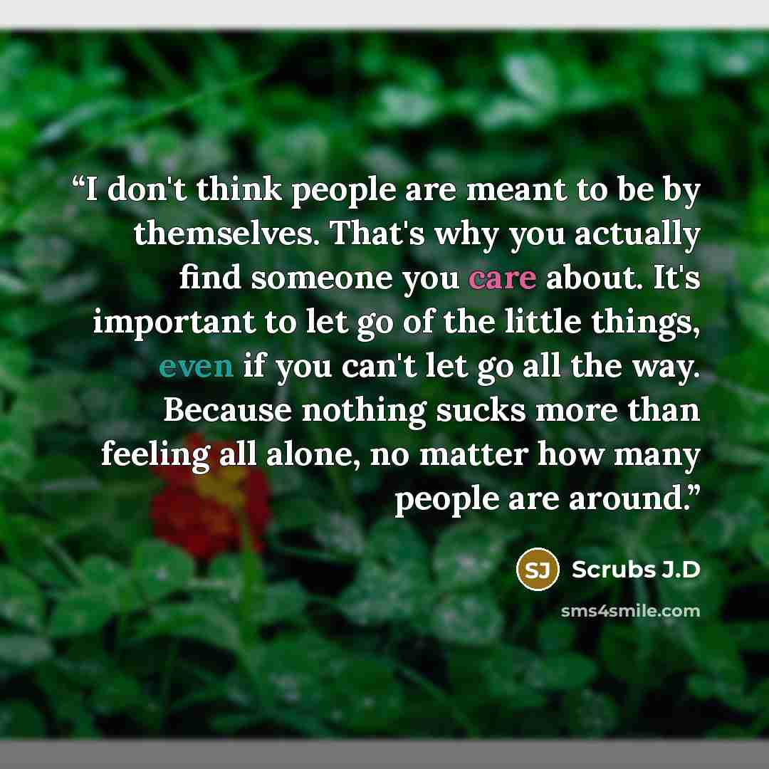 “I don't think people are meant to be by themselves. That's why you actually find someone you care about. It's important to let go of the little things, even if you can't let go all the way. Because nothing sucks more than feeling all alone, no matter how many people are around.” quote by Scrubs J.D