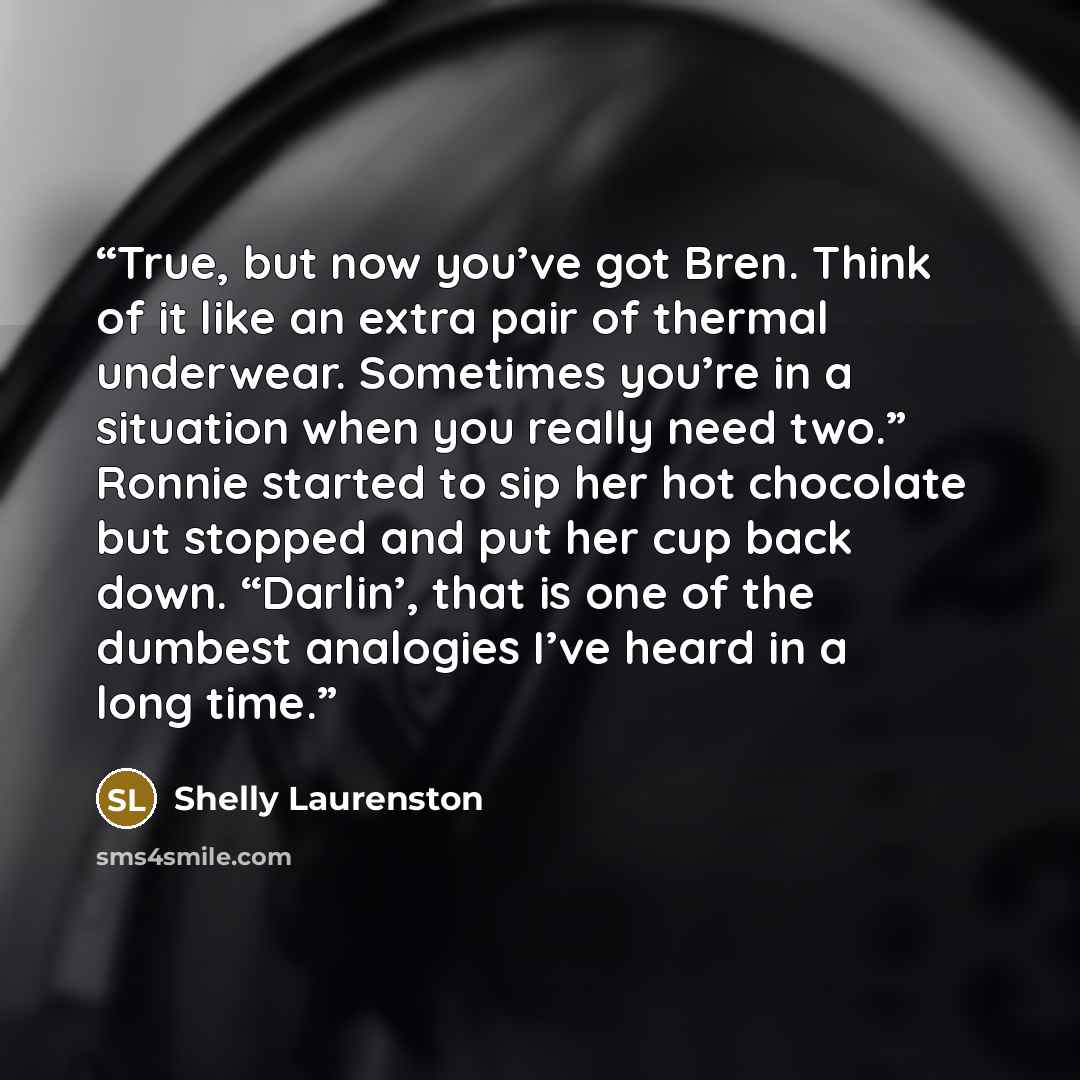 “True, but now you’ve got Bren. Think of it like an extra pair of thermal underwear. Sometimes you’re in a situation when you really need two.” Ronnie started to sip her hot chocolate but stopped and put her cup back down. “Darlin’, that is one of the dumbest analogies I’ve heard in a long time.” quote by Shelly Laurenston