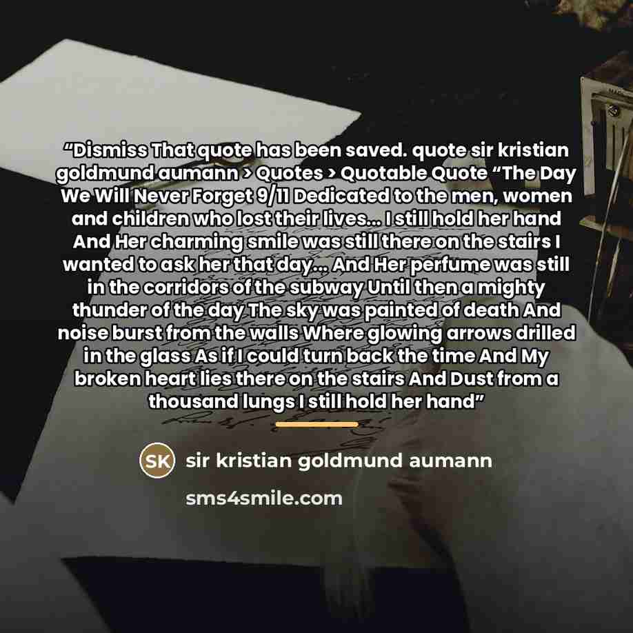 “Dismiss That quote has been saved. quote sir kristian goldmund aumann > Quotes > Quotable Quote “The Day We Will Never Forget 9/11 Dedicated to the men, women and children who lost their lives... I still hold her hand And Her charming smile was still there on the stairs I wanted to ask her that…” quote by sir kristian goldmund aumann