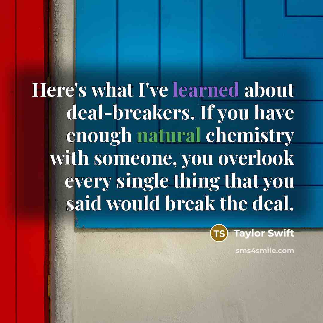 “Here's what I've learned about deal-breakers. If you have enough natural chemistry with someone, you overlook every single thing that you said would break the deal.” quote by Taylor Swift
