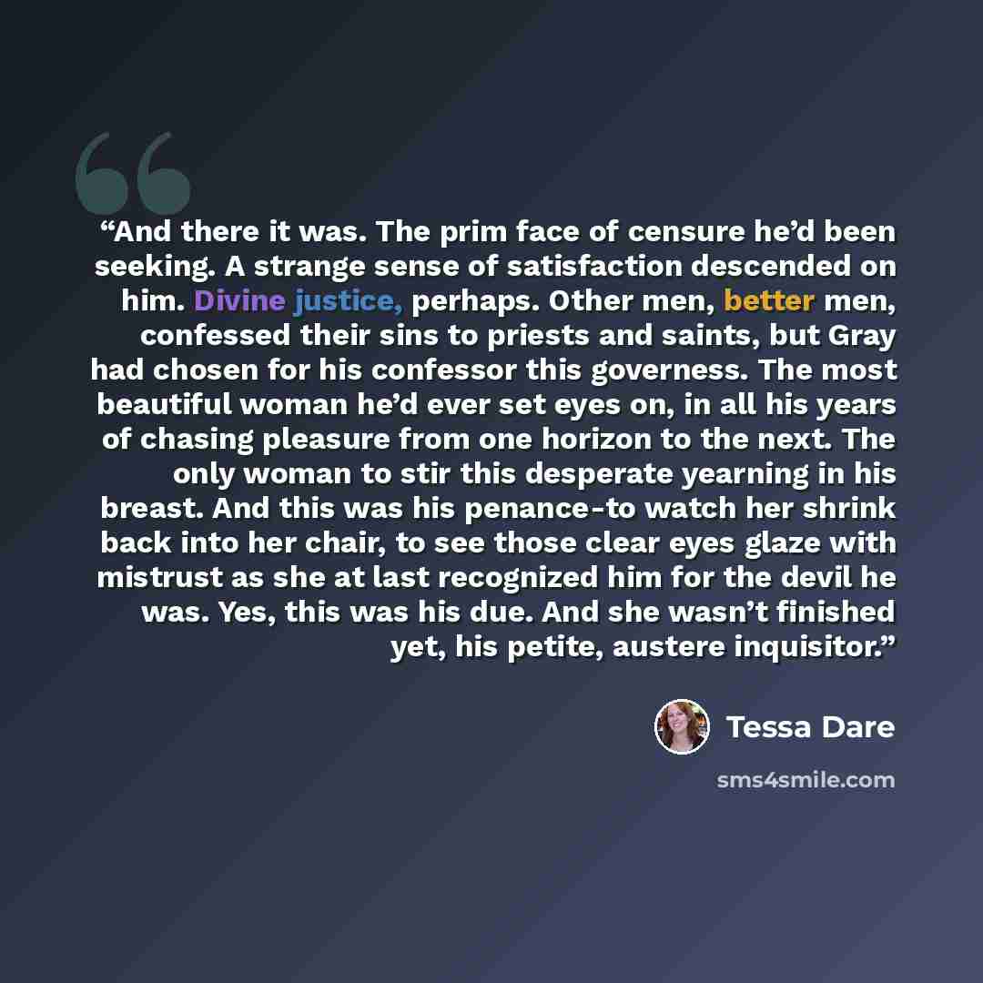 “And there it was. The prim face of censure he’d been seeking. A strange sense of satisfaction descended on him. Divine justice, perhaps. Other men, better men, confessed their sins to priests and saints, but Gray had chosen for his confessor this governess. The most beautiful woman he’d ever set…” quote by Tessa Dare