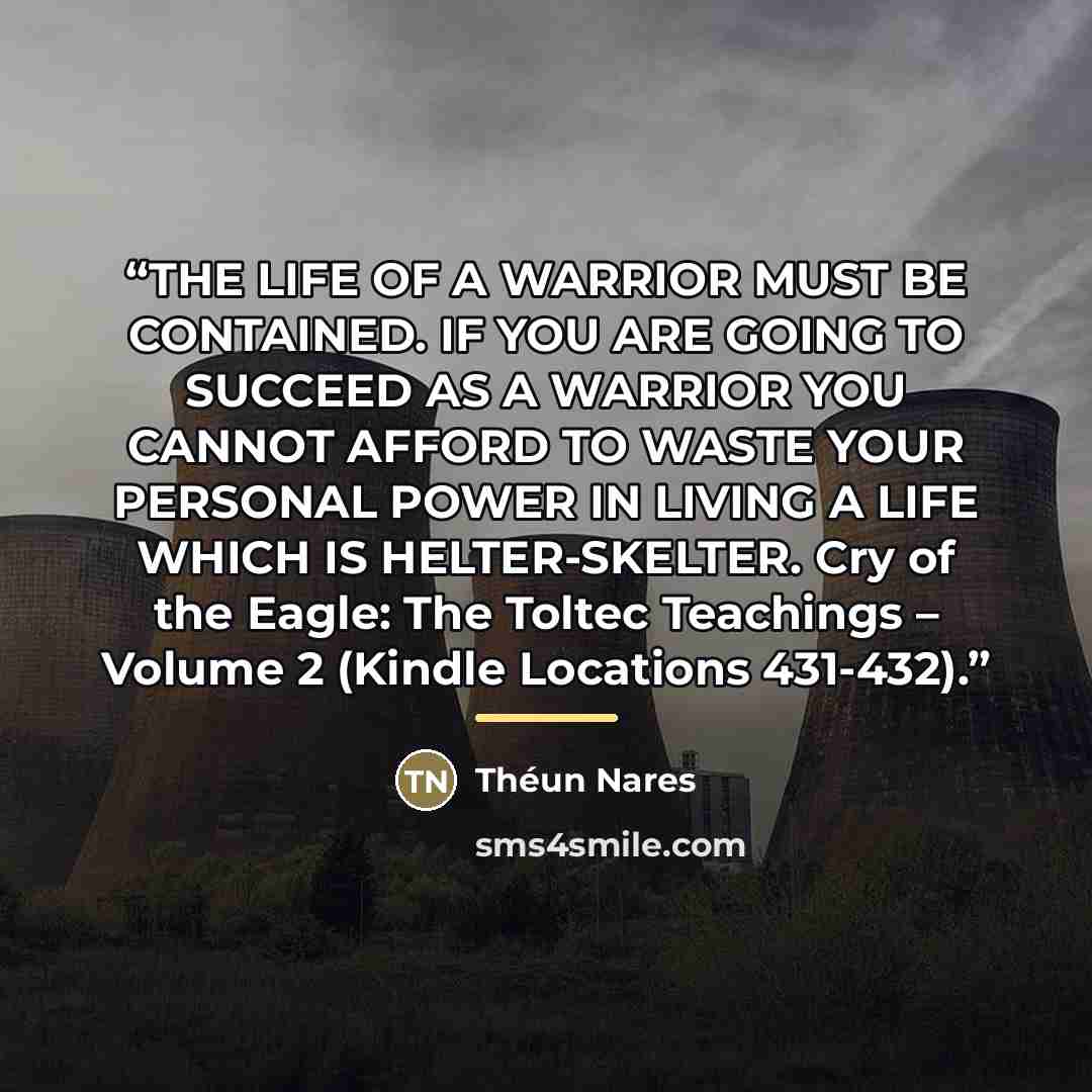 “THE LIFE OF A WARRIOR MUST BE CONTAINED. IF YOU ARE GOING TO SUCCEED AS A WARRIOR YOU CANNOT AFFORD TO WASTE YOUR PERSONAL POWER IN LIVING A LIFE WHICH IS HELTER-SKELTER. Cry of the Eagle: The Toltec Teachings – Volume 2 (Kindle Locations 431-432).” quote by Théun Nares