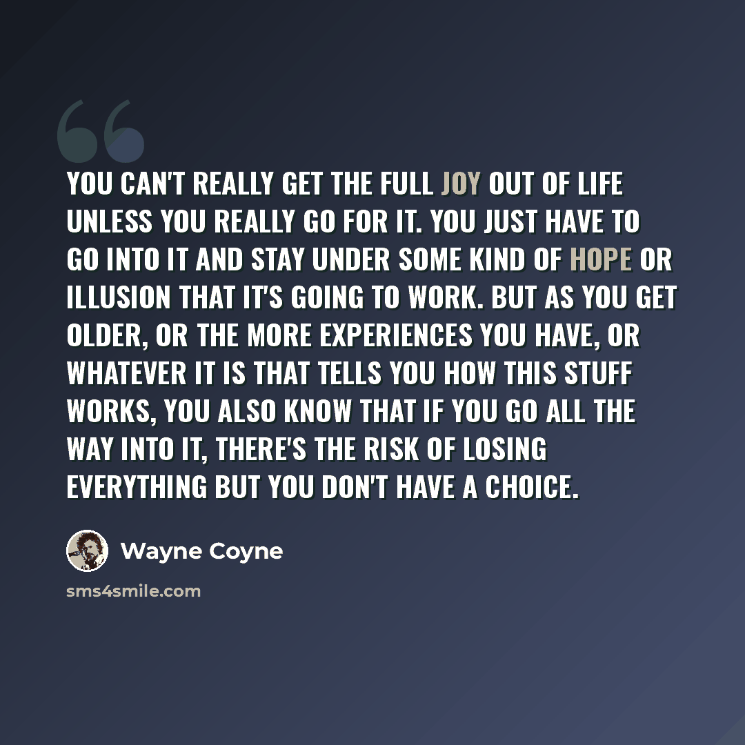 “You can't really get the full joy out of life unless you really go for it. You just have to go into it and stay under some kind of hope or illusion that it's going to work. But as you get older, or the more experiences you have, or whatever it is that tells you how this stuff works, you also know…” quote by Wayne Coyne