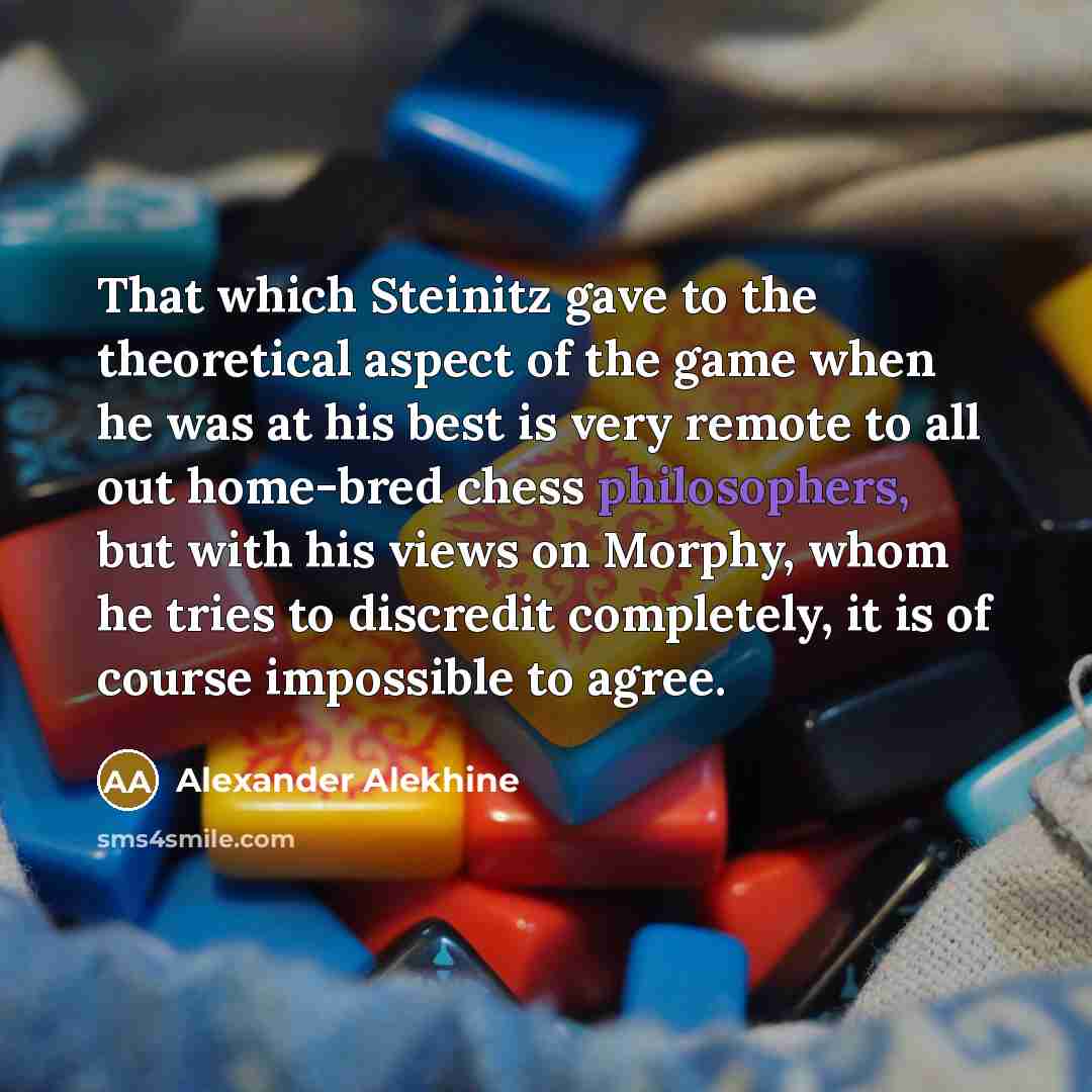 “That which Steinitz gave to the theoretical aspect of the game when he was at his best is very remote to all out home-bred chess philosophers, but with his views on Morphy, whom he tries to discredit completely, it is of course impossible to agree.” quote by Alexander Alekhine