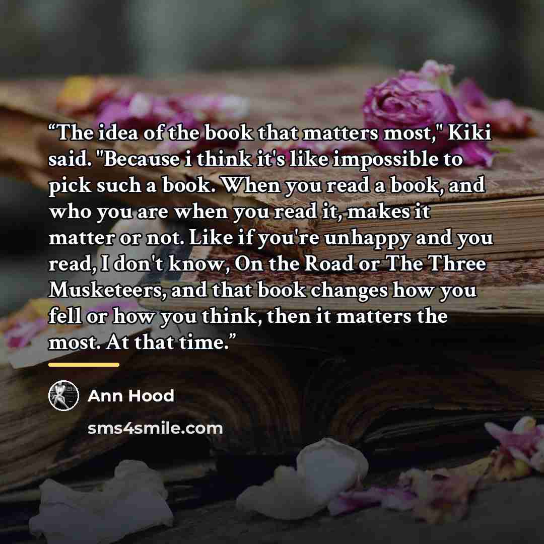 “The idea of the book that matters most," Kiki said. "Because i think it's like impossible to pick such a book. When you read a book, and who you are when you read it, makes it matter or not. Like if you're unhappy and you read, I don't know, On the Road or The Three Musketeers, and that book…” quote by Ann Hood