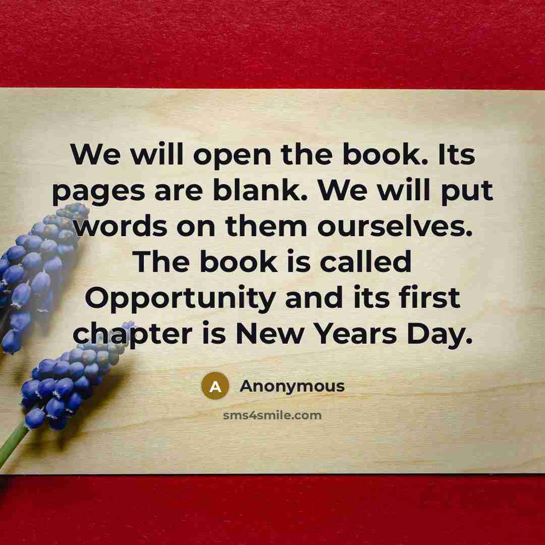 “We will open the book. Its pages are blank. We will put words on them ourselves. The book is called Opportunity and its first chapter is New Years Day.” quote by Anonymous