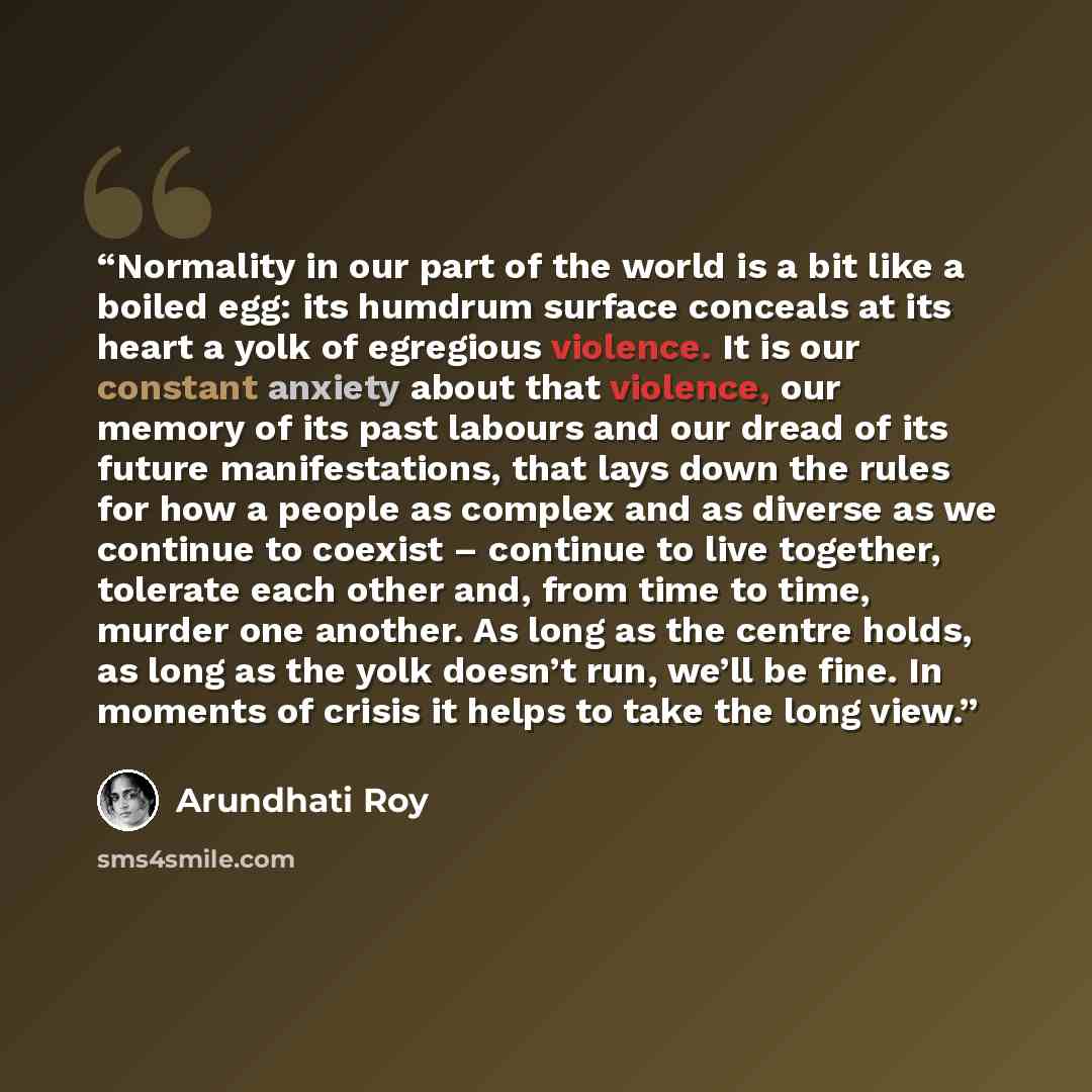 “Normality in our part of the world is a bit like a boiled egg: its humdrum surface conceals at its heart a yolk of egregious violence. It is our constant anxiety about that violence, our memory of its past labours and our dread of its future manifestations, that lays down the rules for how a…” quote by Arundhati Roy