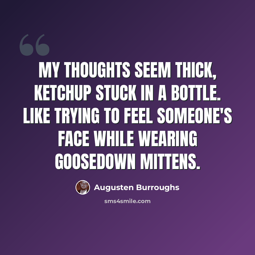 “My thoughts seem thick, ketchup stuck in a bottle. Like trying to feel someone's face while wearing goosedown mittens.” quote by Augusten Burroughs