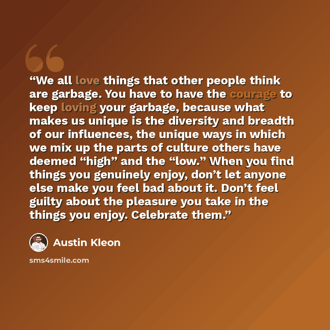 “We all love things that other people think are garbage. You have to have the courage to keep loving your garbage, because what makes us unique is the diversity and breadth of our influences, the unique ways in which we mix up the parts of culture others have deemed “high” and the “low.” When you…” quote by Austin Kleon