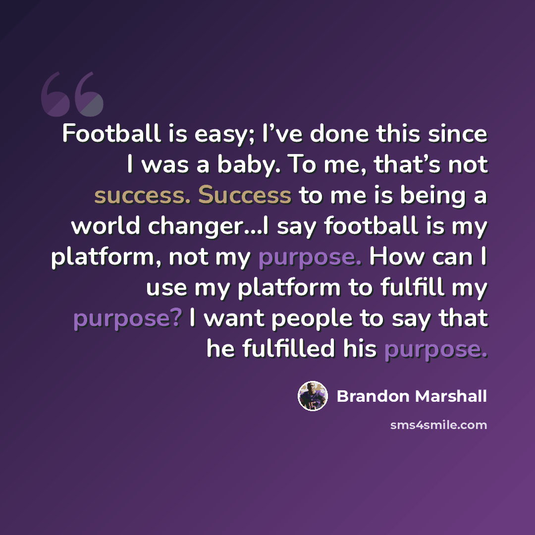 “Football is easy; I’ve done this since I was a baby. To me, that’s not success. Success to me is being a world changer…I say football is my platform, not my purpose. How can I use my platform to fulfill my purpose? I want people to say that he fulfilled his purpose.” quote by Brandon Marshall