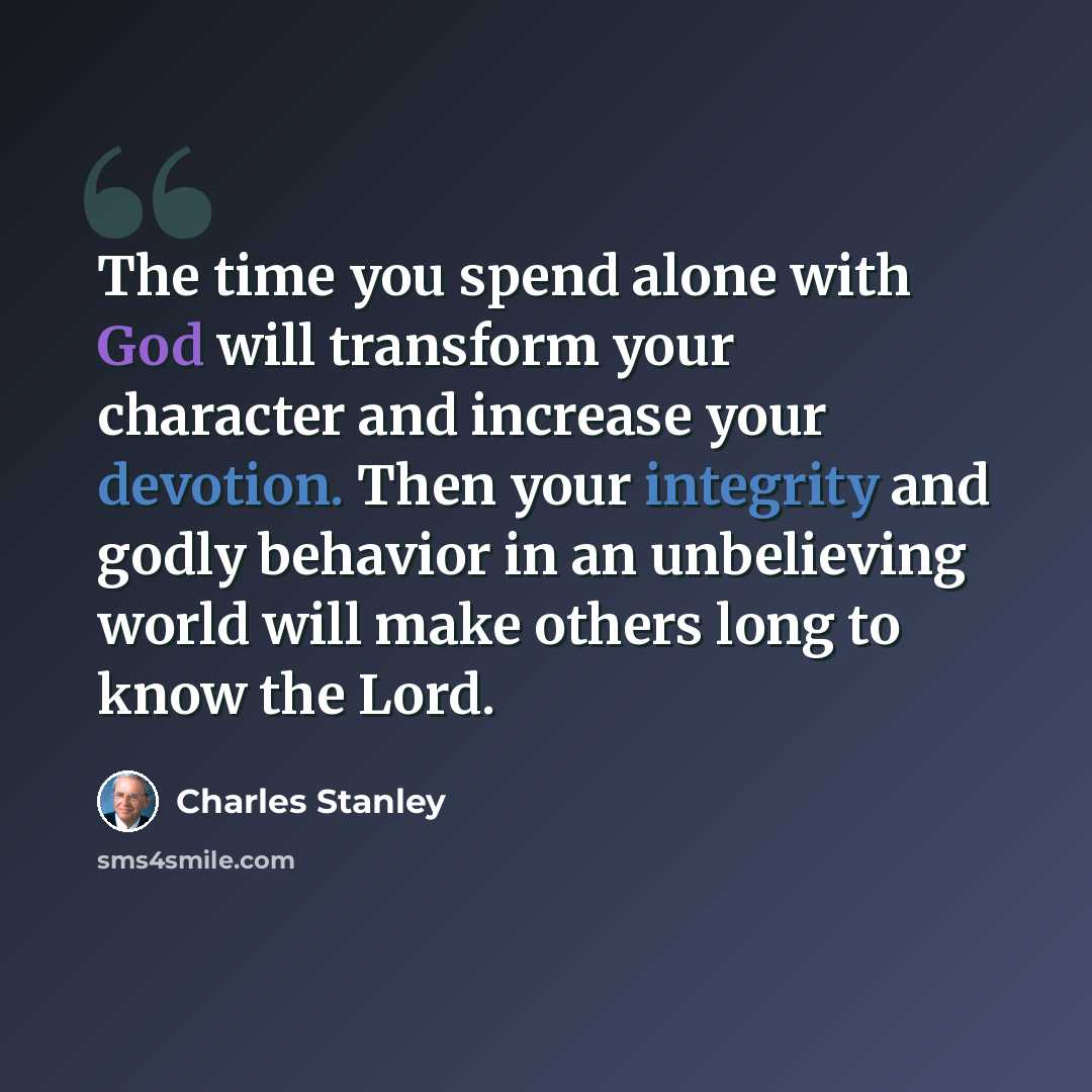 “The time you spend alone with God will transform your character and increase your devotion. Then your integrity and godly behavior in an unbelieving world will make others long to know the Lord.” quote by Charles Stanley