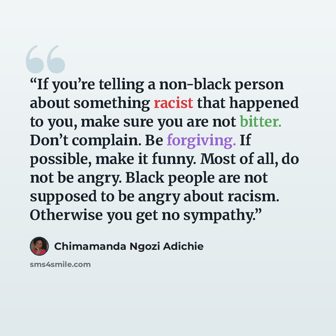 “If you’re telling a non-black person about something racist that happened to you, make sure you are not bitter. Don’t complain. Be forgiving. If possible, make it funny. Most of all, do not be angry. Black people are not supposed to be angry about racism. Otherwise you get no sympathy.” quote by Chimamanda Ngozi Adichie