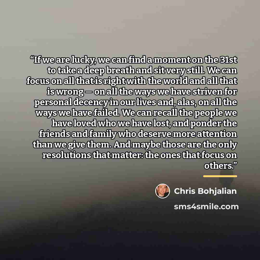 “If we are lucky, we can find a moment on the 31st to take a deep breath and sit very still. We can focus on all that is right with the world and all that is wrong — on all the ways we have striven for personal decency in our lives and, alas, on all the ways we have failed. We can recall the people…” quote by Chris Bohjalian