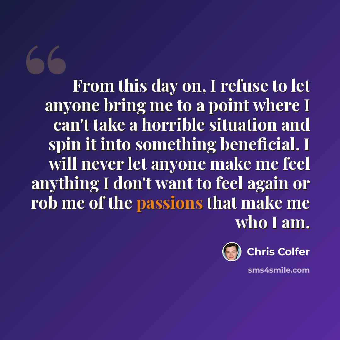 “From this day on, I refuse to let anyone bring me to a point where I can't take a horrible situation and spin it into something beneficial. I will never let anyone make me feel anything I don't want to feel again or rob me of the passions that make me who I am.” quote by Chris Colfer