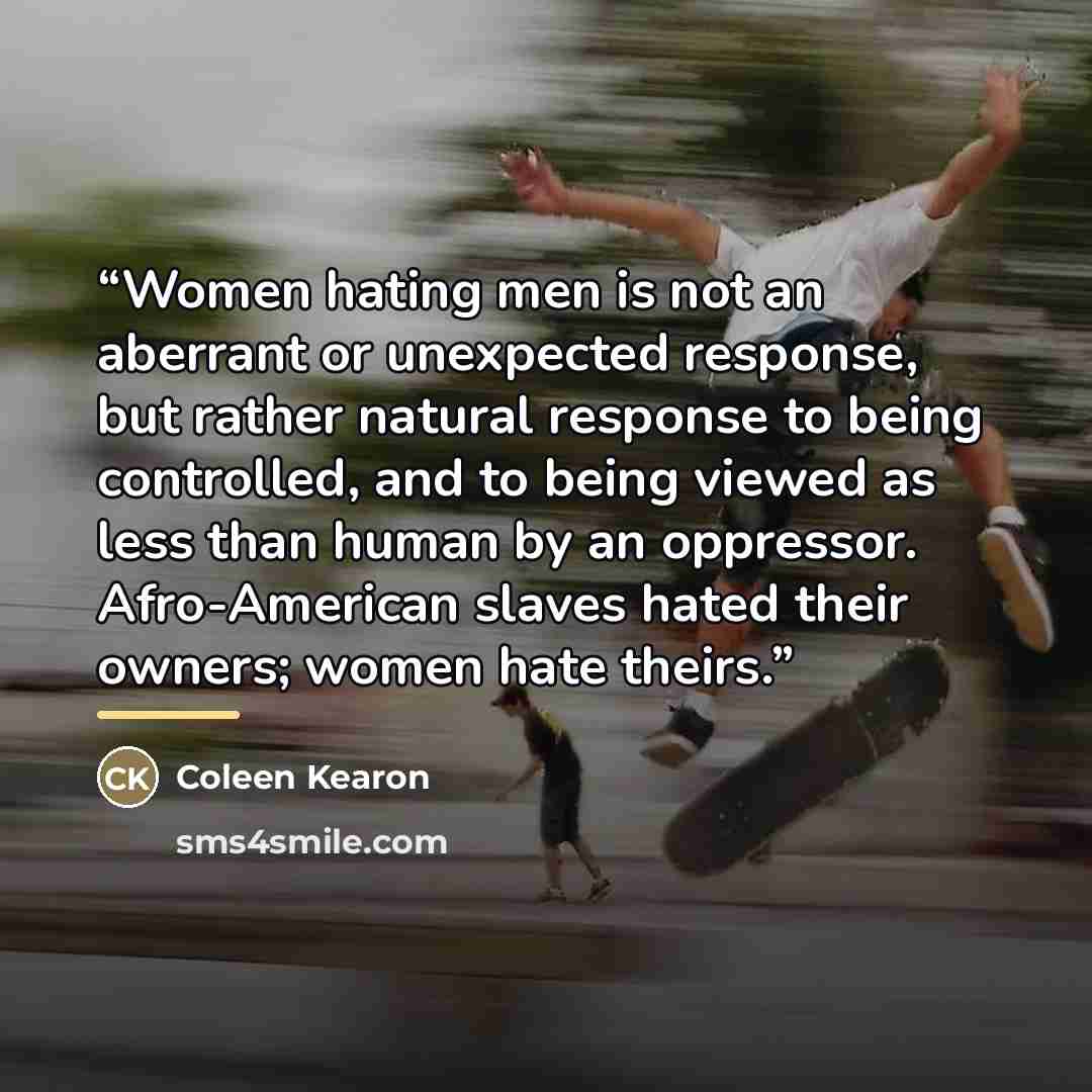 “Women hating men is not an aberrant or unexpected response, but rather natural response to being controlled, and to being viewed as less than human by an oppressor. Afro-American slaves hated their owners; women hate theirs.” quote by Coleen Kearon