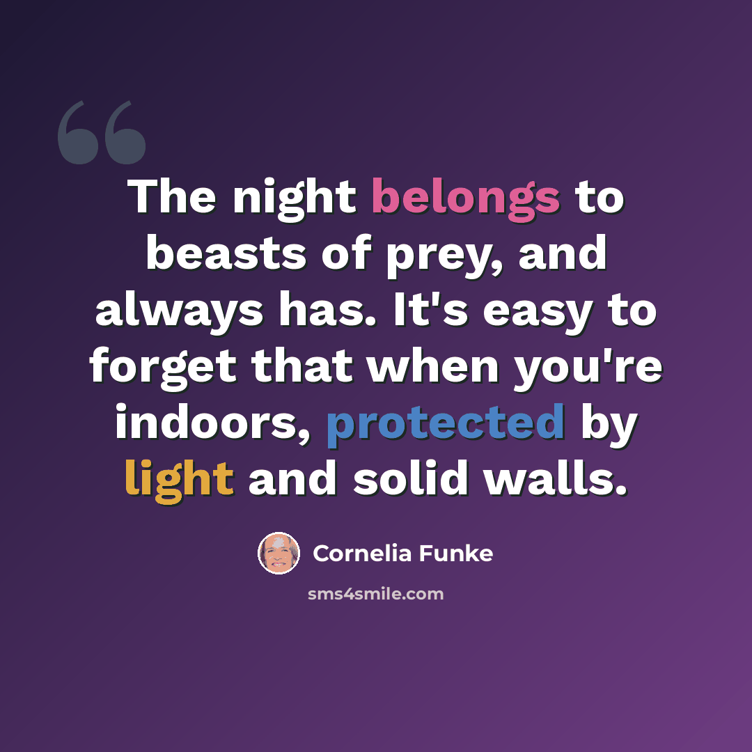 “The night belongs to beasts of prey, and always has. It's easy to forget that when you're indoors, protected by light and solid walls.” quote by Cornelia Funke