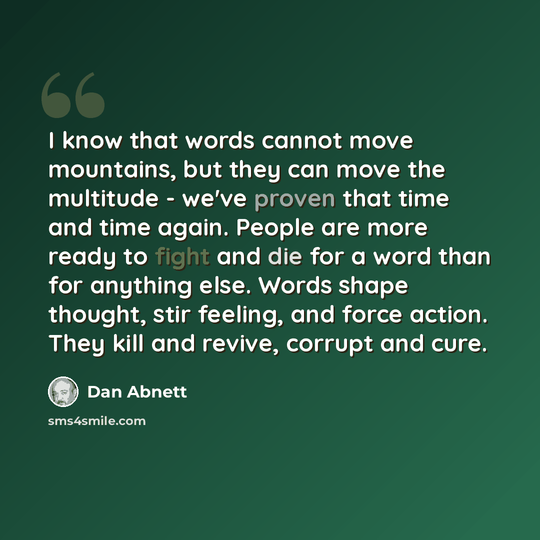 “I know that words cannot move mountains, but they can move the multitude - we've proven that time and time again. People are more ready to fight and die for a word than for anything else. Words shape thought, stir feeling, and force action. They kill and revive, corrupt and cure.” quote by Dan Abnett
