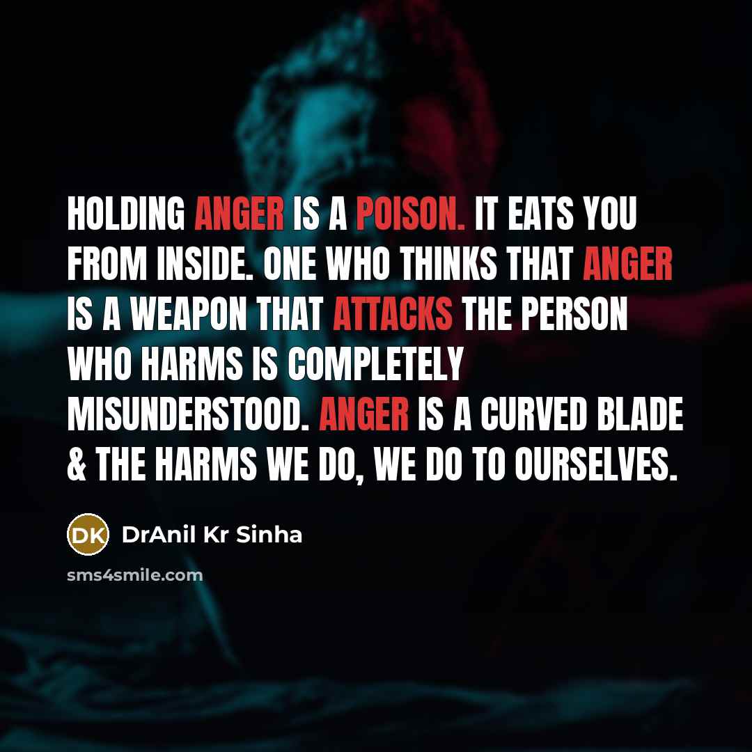 “Holding anger is a poison. It eats you from inside. One who thinks that anger is a weapon that attacks the person who harms is completely misunderstood. Anger is a curved blade & the harms we do, we do to ourselves.” quote by DrAnil Kr Sinha