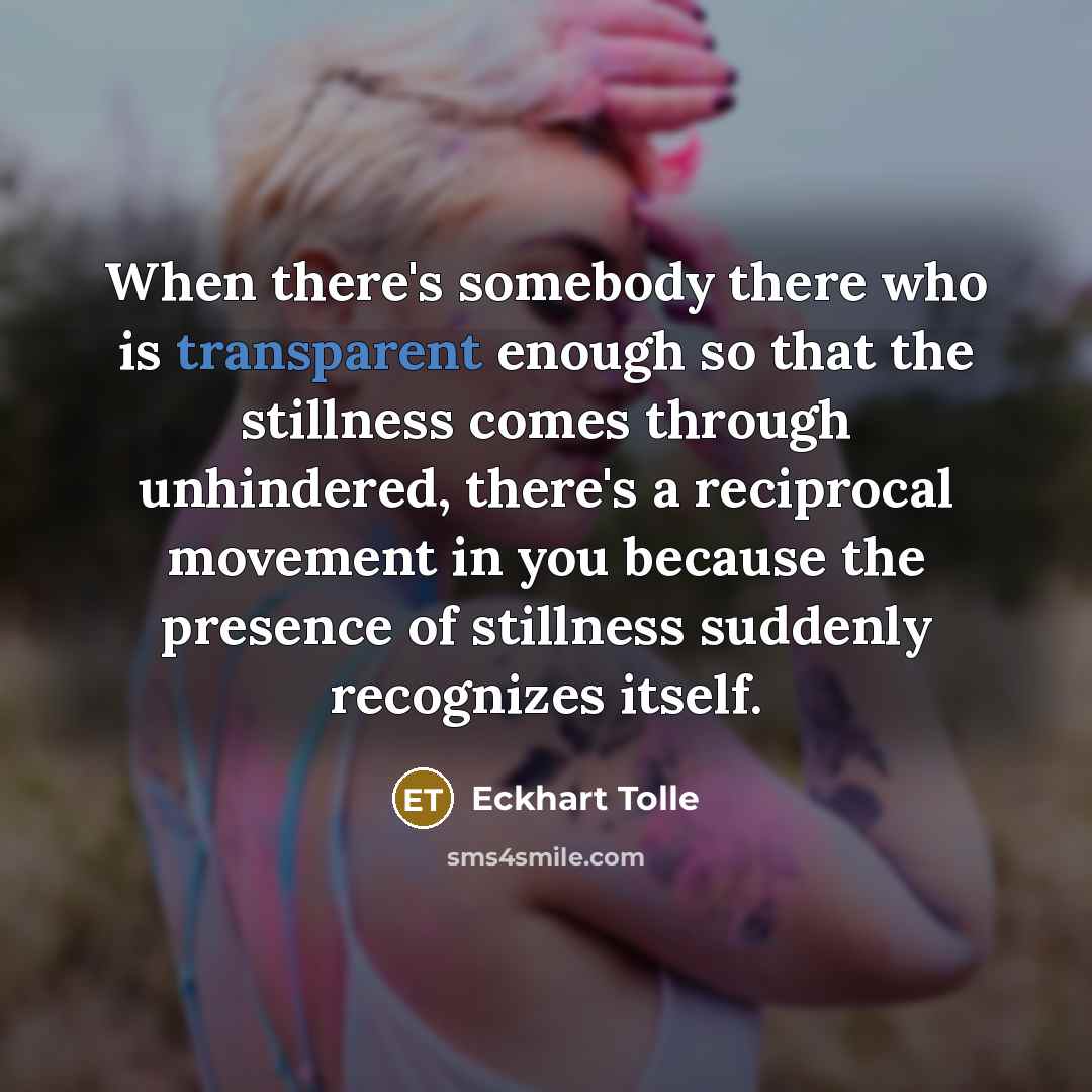 “When there's somebody there who is transparent enough so that the stillness comes through unhindered, there's a reciprocal movement in you because the presence of stillness suddenly recognizes itself.” quote by Eckhart Tolle