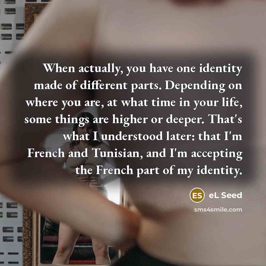 “When actually, you have one identity made of different parts. Depending on where you are, at what time in your life, some things are higher or deeper. That's what I understood later: that I'm French and Tunisian, and I'm accepting the French part of my identity.” quote by eL Seed