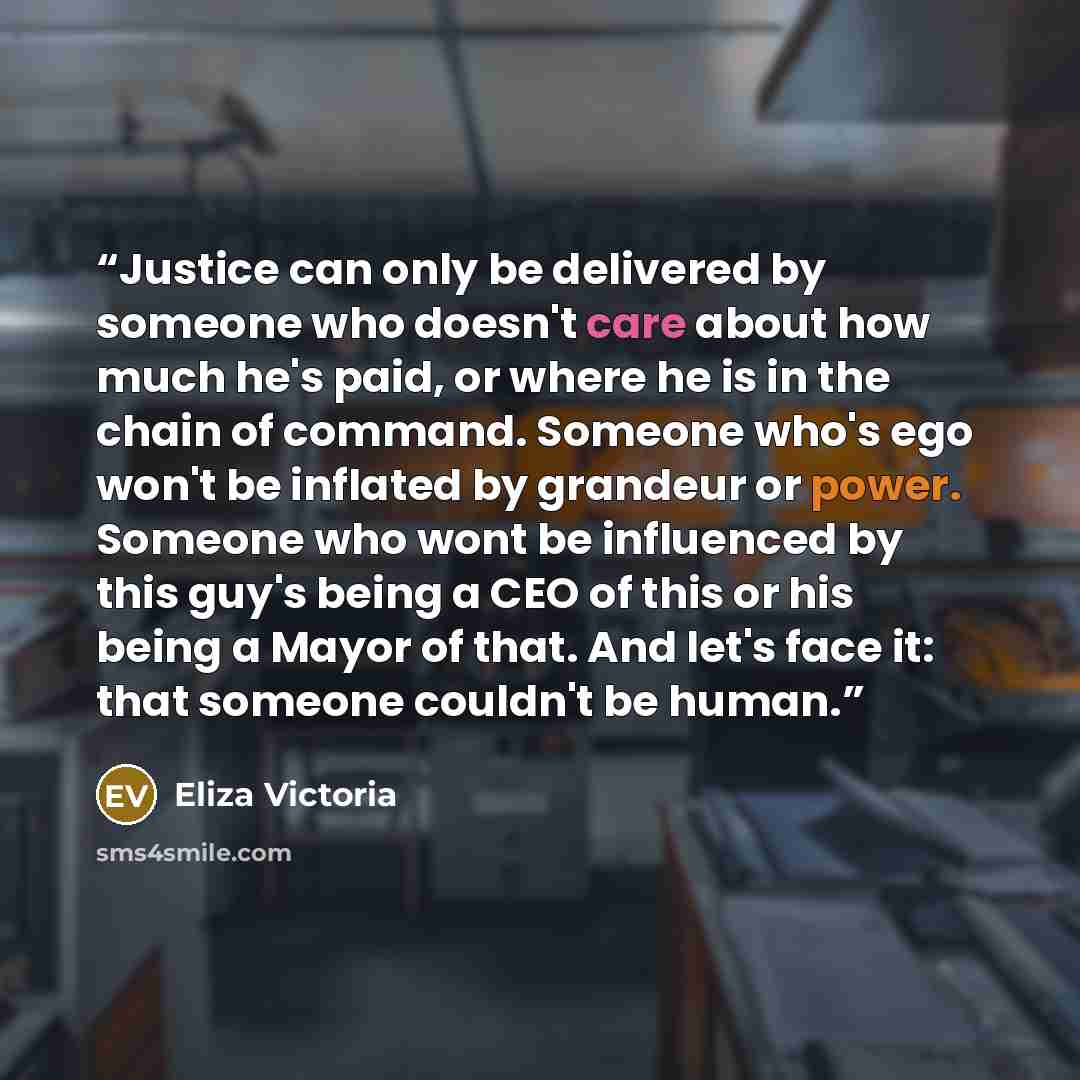 “Justice can only be delivered by someone who doesn't care about how much he's paid, or where he is in the chain of command. Someone who's ego won't be inflated by grandeur or power. Someone who wont be influenced by this guy's being a CEO of this or his being a Mayor of that. And let's face it…” quote by Eliza Victoria