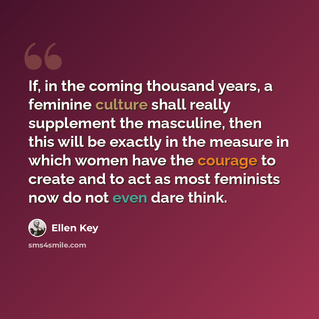“If, in the coming thousand years, a feminine culture shall really supplement the masculine, then this will be exactly in the measure in which women have the courage to create and to act as most feminists now do not even dare think.” quote by Ellen Key