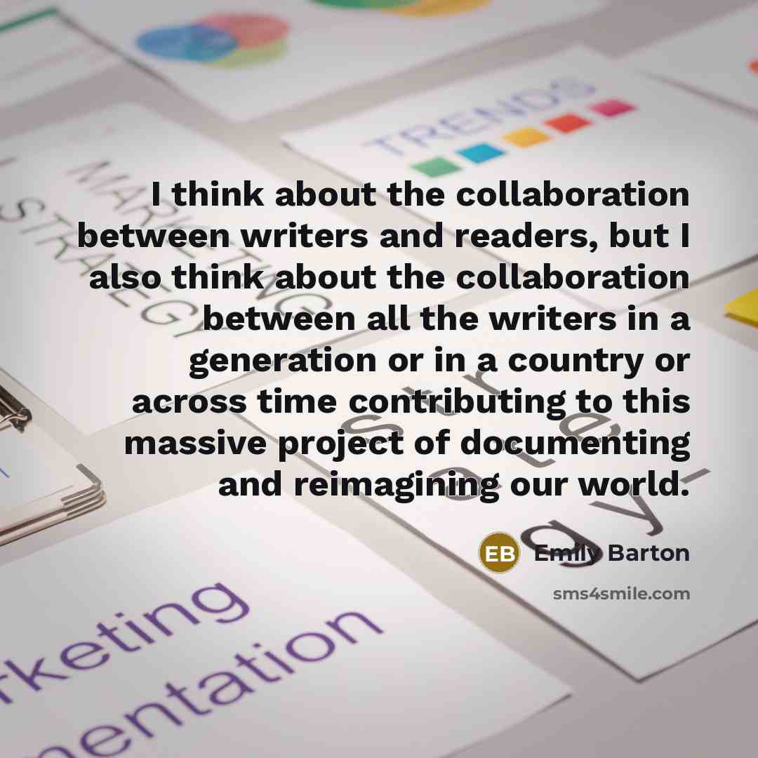 “I think about the collaboration between writers and readers, but I also think about the collaboration between all the writers in a generation or in a country or across time contributing to this massive project of documenting and reimagining our world.” quote by Emily Barton