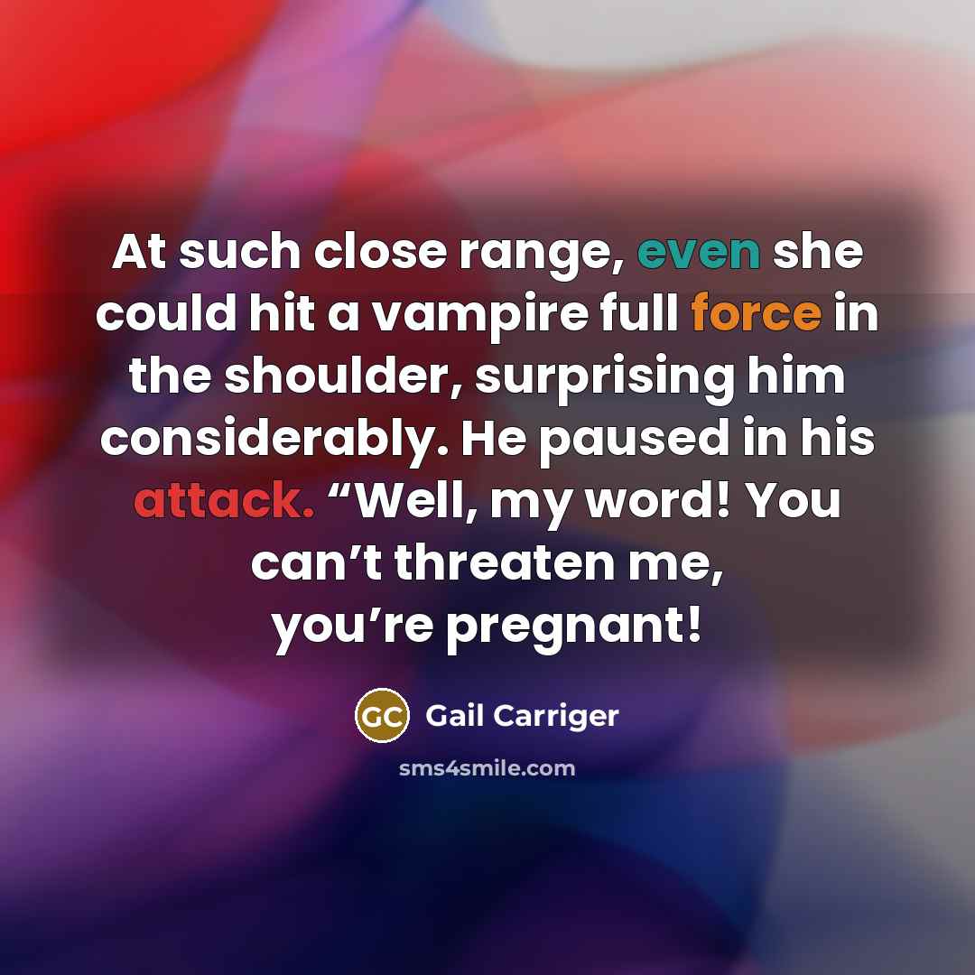 “At such close range, even she could hit a vampire full force in the shoulder, surprising him considerably. He paused in his attack. “Well, my word! You can’t threaten me, you’re pregnant!” quote by Gail Carriger