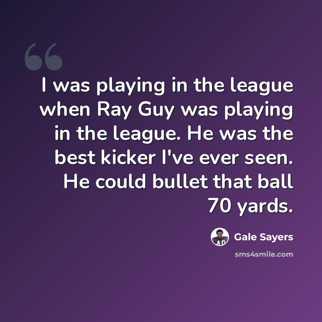 “I was playing in the league when Ray Guy was playing in the league. He was the best kicker I've ever seen. He could bullet that ball 70 yards.” quote by Gale Sayers
