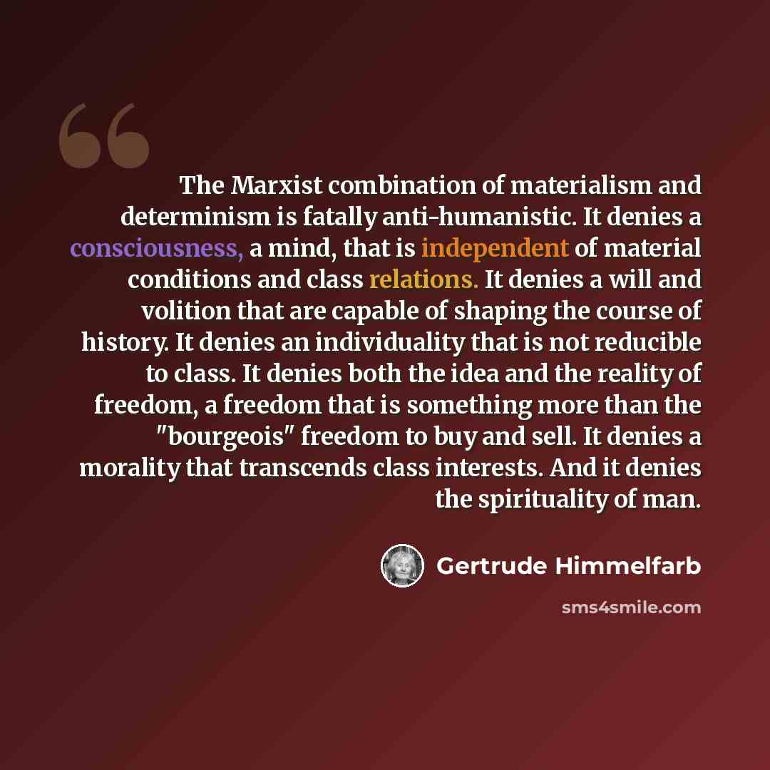 “The Marxist combination of materialism and determinism is fatally anti-humanistic. It denies a consciousness, a mind, that is independent of material conditions and class relations. It denies a will and volition that are capable of shaping the course of history. It denies an individuality that is…” quote by Gertrude Himmelfarb