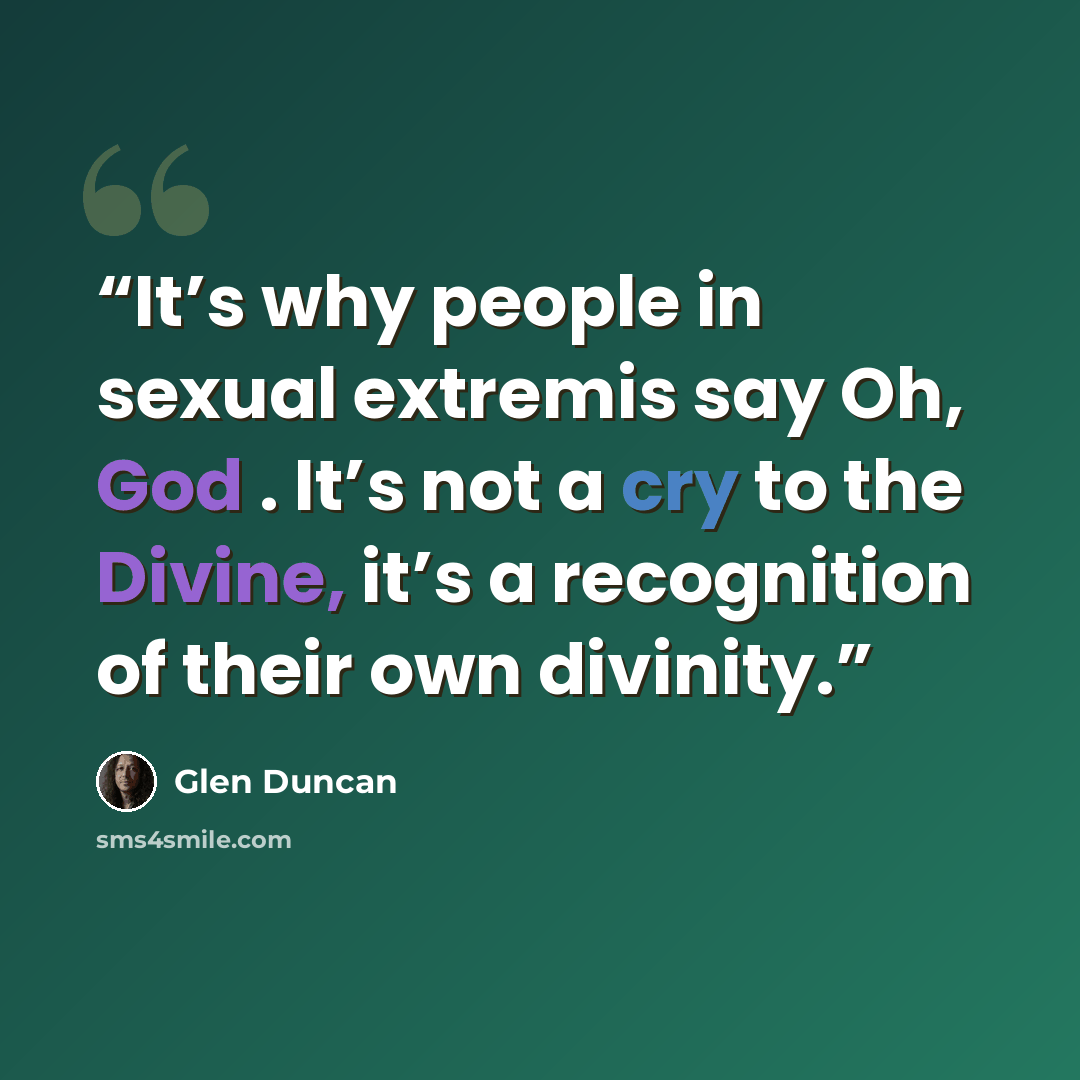 “It’s why people in sexual extremis say Oh, God . It’s not a cry to the Divine, it’s a recognition of their own divinity.” quote by Glen Duncan