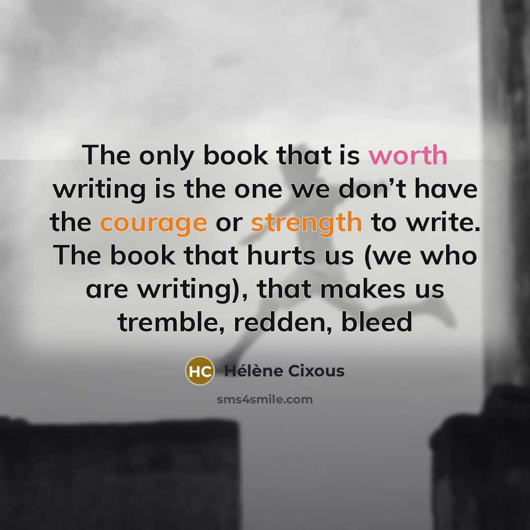 “The only book that is worth writing is the one we don’t have the courage or strength to write. The book that hurts us (we who are writing), that makes us tremble, redden, bleed” quote by Helene Cixous