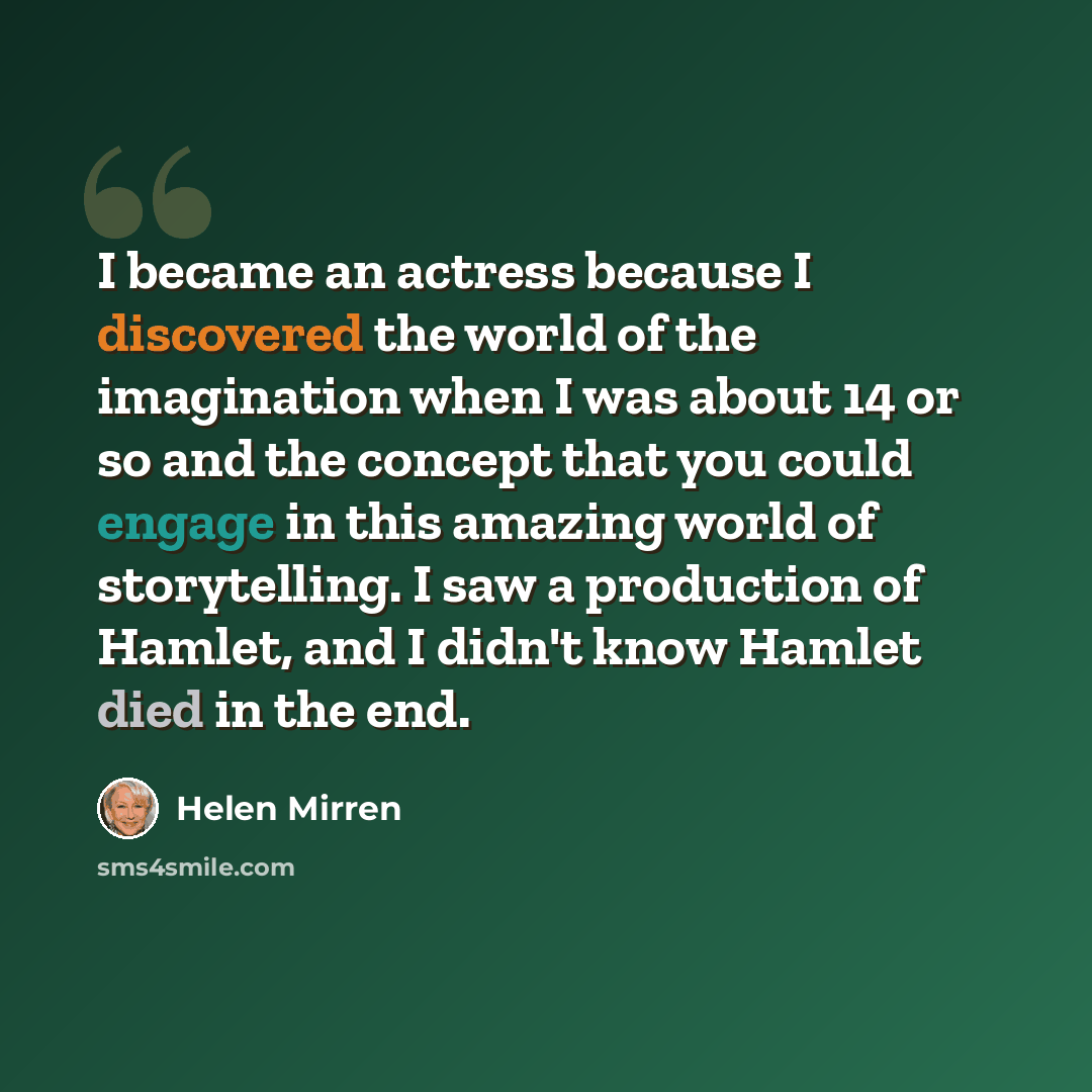 “I became an actress because I discovered the world of the imagination when I was about 14 or so and the concept that you could engage in this amazing world of storytelling. I saw a production of Hamlet, and I didn't know Hamlet died in the end.” quote by Helen Mirren