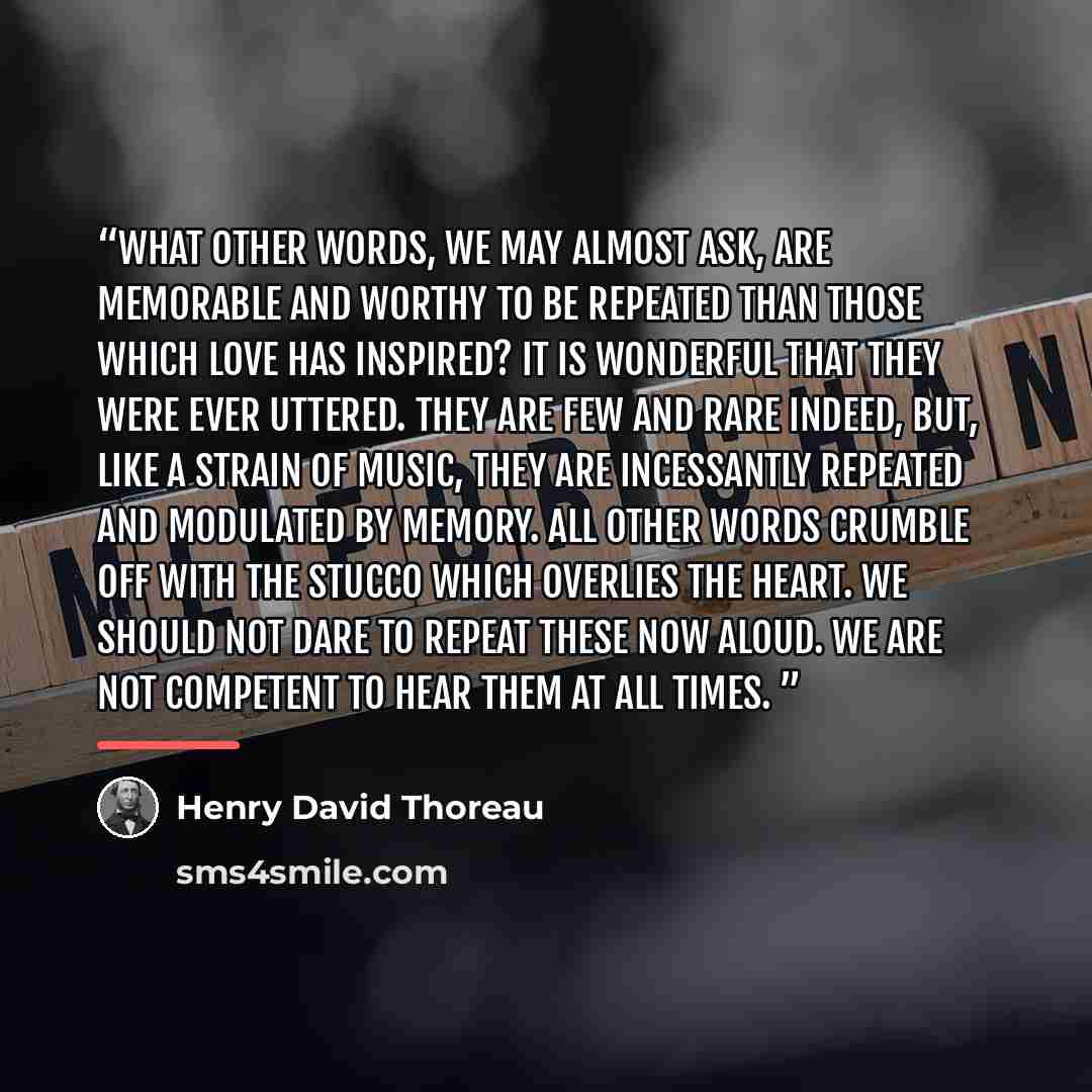 “What other words, we may almost ask, are memorable and worthy to be repeated than those which love has inspired? It is wonderful that they were ever uttered. They are few and rare indeed, but, like a strain of music, they are incessantly repeated and modulated by memory. All other words crumble…” quote by Henry David Thoreau