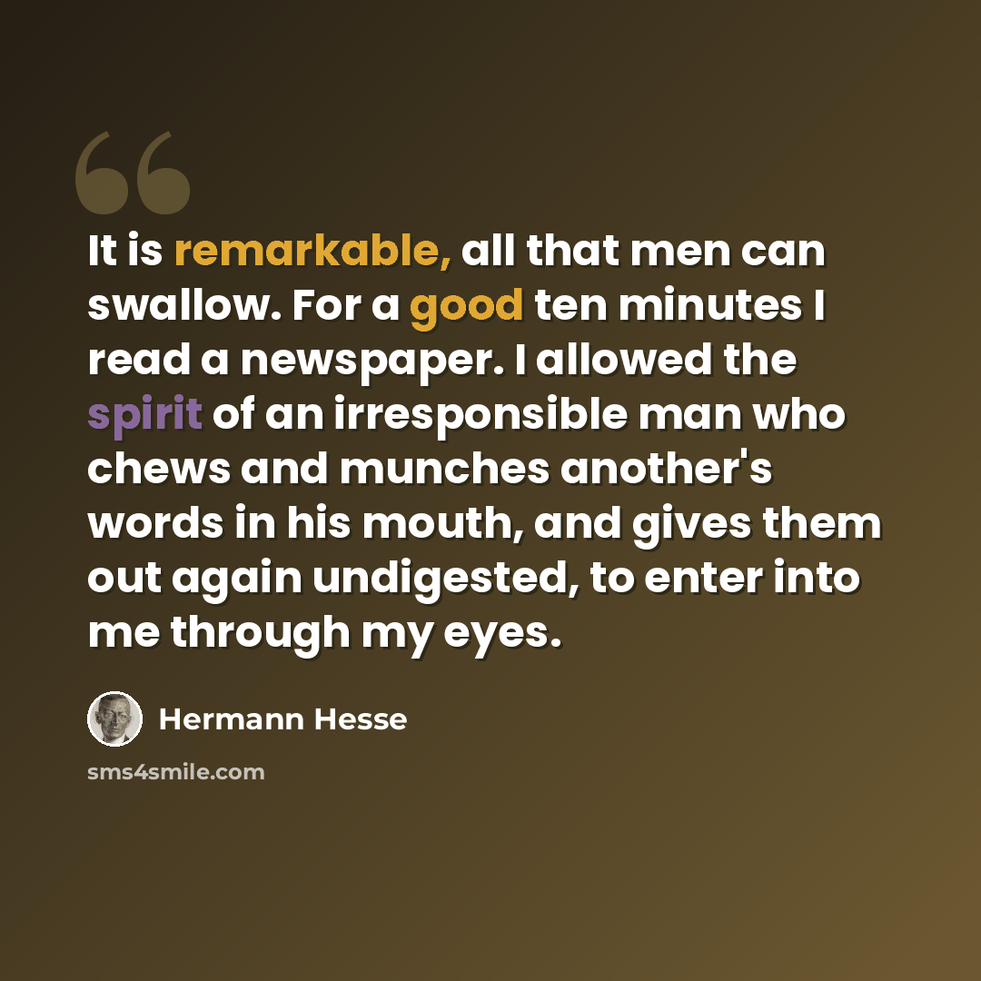 “It is remarkable, all that men can swallow. For a good ten minutes I read a newspaper. I allowed the spirit of an irresponsible man who chews and munches another's words in his mouth, and gives them out again undigested, to enter into me through my eyes.” quote by Hermann Hesse